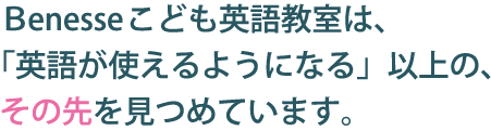 Benesseこども英語教室は、「英語が使えるようになる」以上の、その先を見つめています。