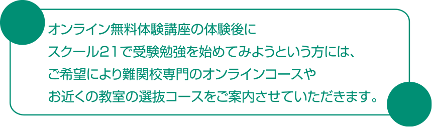 オンライン無料体験講座の体験後にスクール21で受験勉強を始めてみようという方には、ご希望により難関校専門のオンラインコースやお近くの教室の選抜コースをご案内させていただきます。
