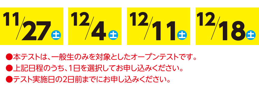 ●本テストは、一般生のみを対象としたオープンテストです。●上記日程のうち、1日を選択してお申し込みください。●テスト実施日の2日前までにお申し込みください。