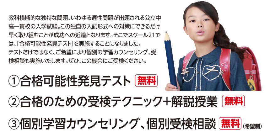 教科横断的な独特な問題、いわゆる適性問題が出題される公立中高一貫校の入学試験。この独自の入試形式への対策にできるだけ早く取り組むことが成功への近道となります。そこでスクール21では、「合格可能性発見テスト」を実施することになりました。テストだけではなく、ご希望により個別の学習カウンセリング、受検相談も実施いたします。ぜひ、この機会にご受検ください。