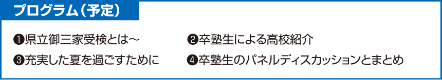 プログラム(予定)❶県立御三家受検とは~❷卒塾生による高校紹介❸充実した夏を過ごすために❹卒塾生のパネルディスカッションとまとめ