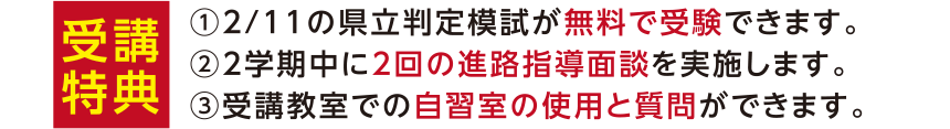 受講特典 ①2/11の県立判定模試が無料で受験できます。②2学期中に2回の進路指導面談を実施します。③受講教室での自習室の使用と質問ができます。