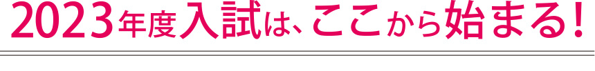 2023年度入試は、ここから始まる！