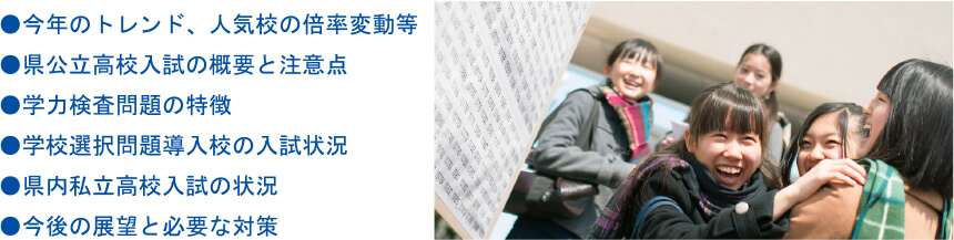 ●今年のトレンド、人気校の倍率変動等●県公立高校入試の概要と注意点●学力検査問題の特徴●学校選択問題導入校の入試状況●県内私立高校入試の状況●今後の展望と必要な対策