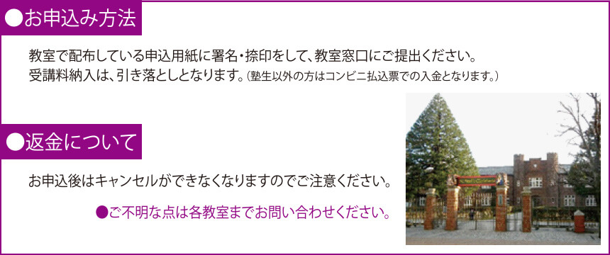 ●お申込み方法 教室で配布している申込用紙に署名・捺印をして、教室窓口にご提出ください。受講料納入は、引き落としとなります。(塾生以外の方はコンビニ払込票での入金となります。) ●返金について お申込後はキャンセルができなくなりますのでご注意ください。