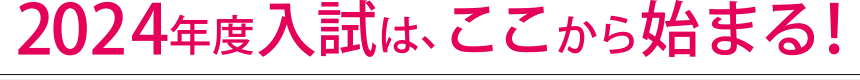 2024年度入試は、ここから始まる!