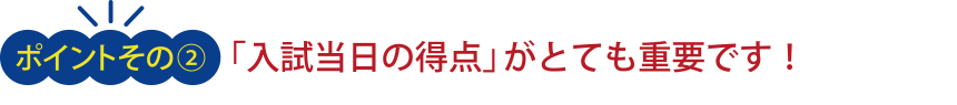 ＜ポイント その２＞「入試当日の得点」がとても重要です！