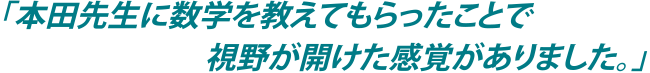 「本田先生に数学を教えてもらったことで視野が開けた感覚がありました。」