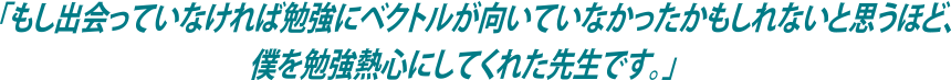 「もし出会っていなければ勉強にベクトルが向いていなかったかもしれないと思うほど、僕を勉強熱心にしてくれた先生です。」