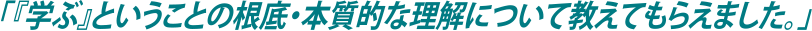 「『学ぶ』ということの根底・本質的な理解について教えてもらえました。」