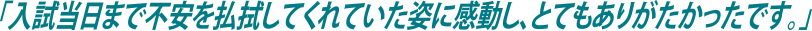 「入試当日まで不安を払拭してくれていた姿に感動し、とてもありがたかったです。」