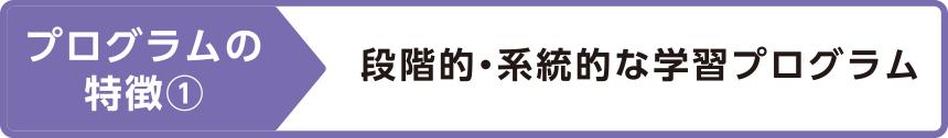 プログラムの特徴①段階的・系統的な学習プログラム