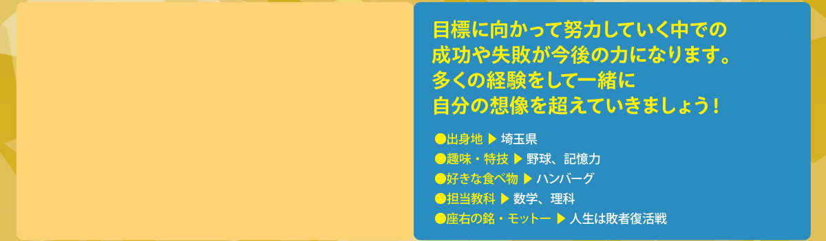 “目標に向かって努力していく中での成功や失敗が今後の力になります。多くの経験をして一緒に自分の想像を超えていきましょう！