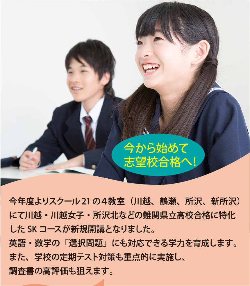 今年度よりスクール21の４教室（川越、鶴瀬、所沢、新所沢）にて川越・川越女子・所沢北などの難関県立高校合格に特化したSKコースが新規開講となりました。英語・数学の「選択問題」にも対応できる学力を育成します。また、学校の定期テスト対策も重点的に実施し、調査書の高評価も狙えます。