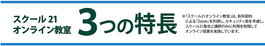 スクール21オンライン教室 3つの特長※「スクール21オンライン教室」は、有料契約による「Zoom」を利用し、セキュリティ面を考慮し、スクール21塾生と講師のみに利用を制限してオンライン授業を実施しています。
