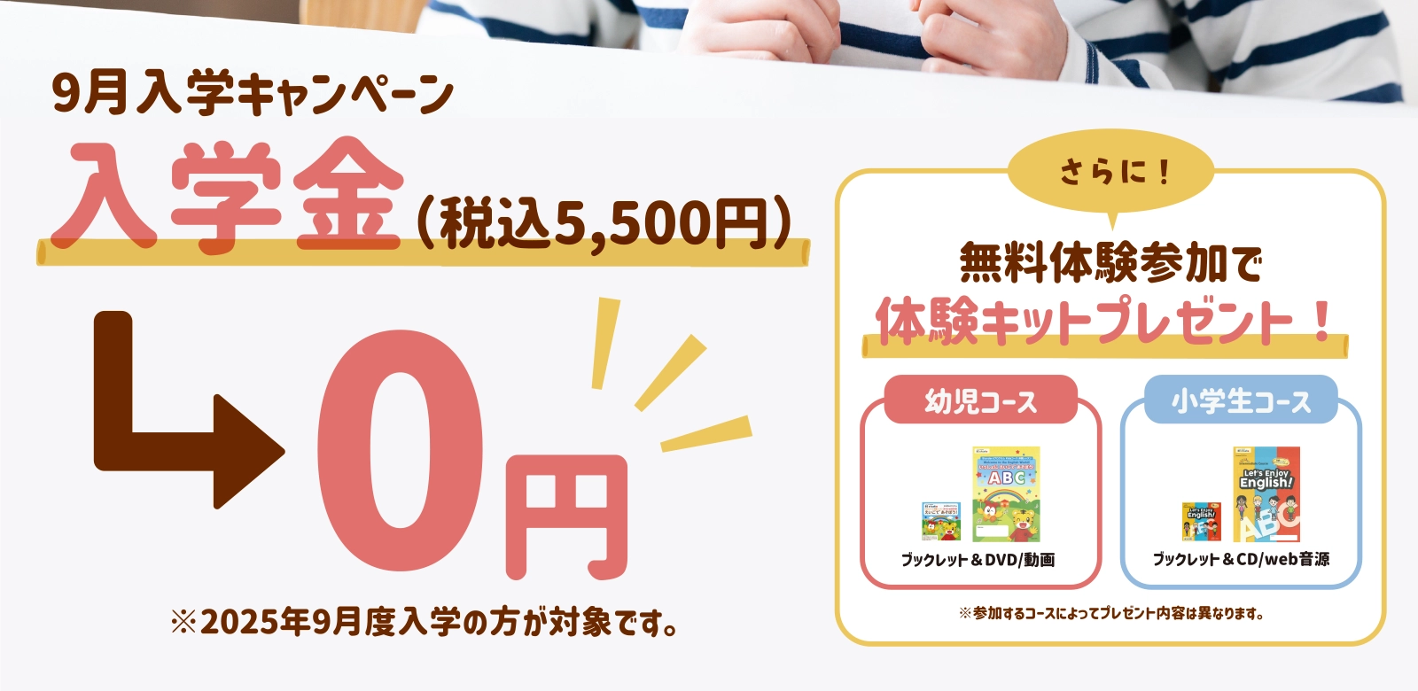 9月入学キャンペーン　入学金（税込5,500円）0円。※2025年9月度入学の方が対象です。さらに！無料体験参加で体験キットプレゼント！※参加するコースによってプレゼント内容は異なります。