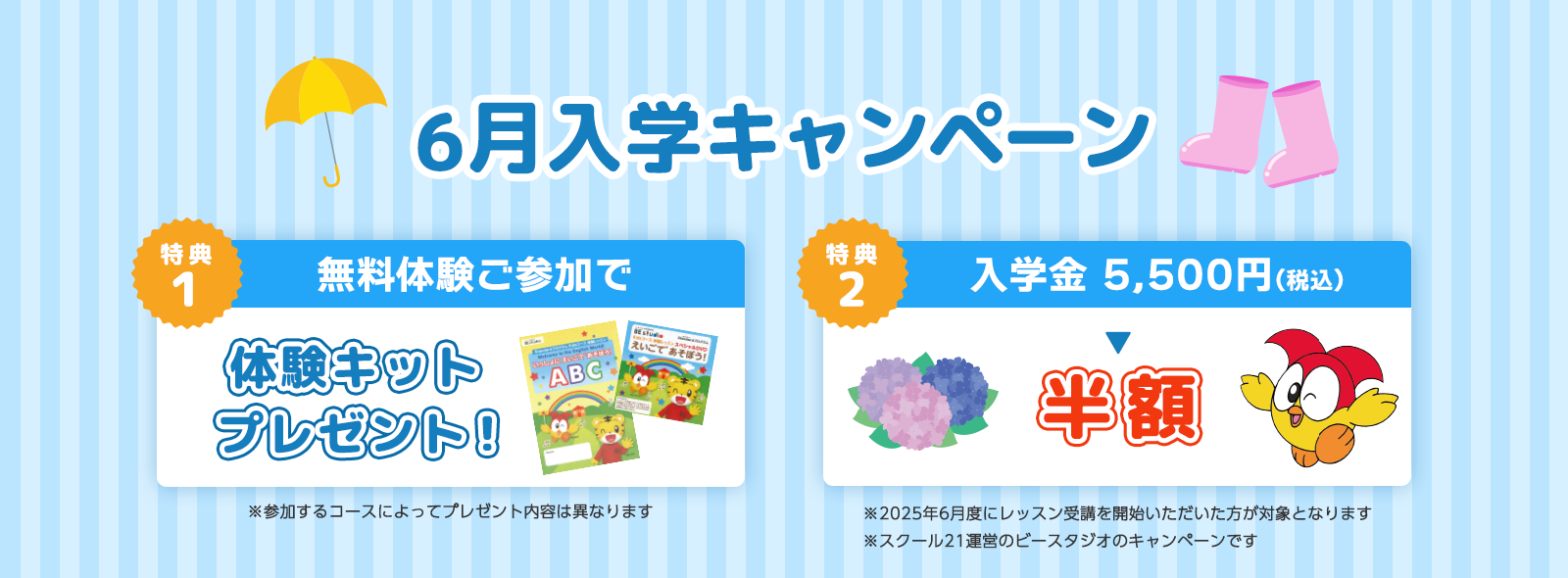 6月入学キャンペーン 特典1は無料体験ご参加で体験キットプレゼント！※参加するコースによってプレゼント内容は異なります。特典2は入学金 5,500円(税込)が半額！※2025年6月度に受講を開始いただいた方が対象となります。※スクール21運営のビースタジオのキャンペーンです。