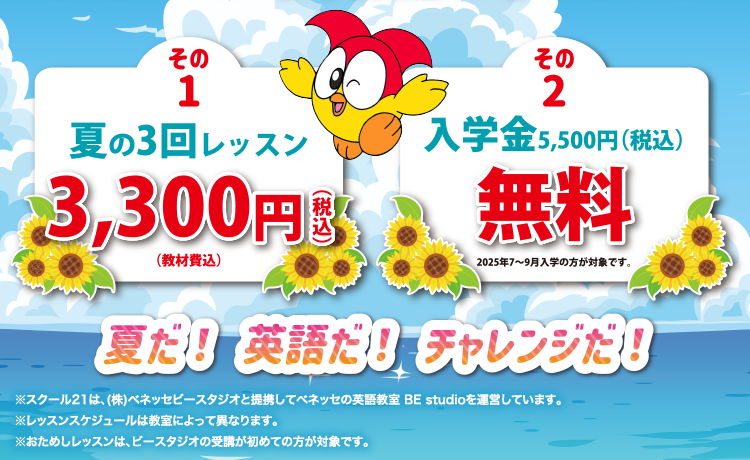 その1 夏の3回レッスン3,300円(税込)(教材費込) その2 入学金 5,500円(税込)が無料 2025年7~9月入学の方が対象です。夏だ! 英語だ! チャレンジだ!※スクール21は、(株)ベネッセビースタジオと提携してベネッセの英語教室 BE studioを運営しています。※レッスンスケジュールは教室によって異なります。※おためしレッスンは、ビースタジオの受講が初めての方が対象です。