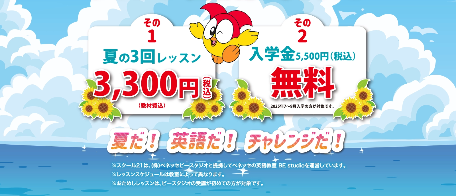 その1 夏の3回レッスン3,300円(税込)(教材費込) その2 入学金 5,500円(税込)が無料 2025年7~9月入学の方が対象です。夏だ! 英語だ! チャレンジだ!※スクール21は、(株)ベネッセビースタジオと提携してベネッセの英語教室 BE studioを運営しています。※レッスンスケジュールは教室によって異なります。※おためしレッスンは、ビースタジオの受講が初めての方が対象です。
